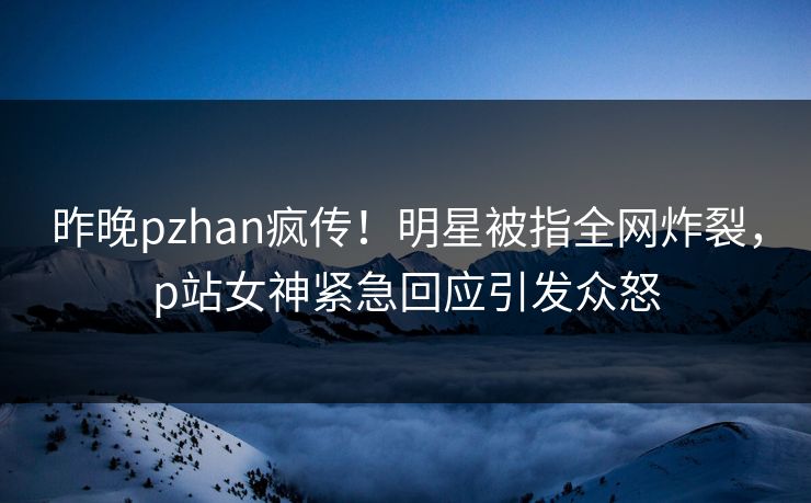 昨晚pzhan疯传！明星被指全网炸裂，p站女神紧急回应引发众怒
