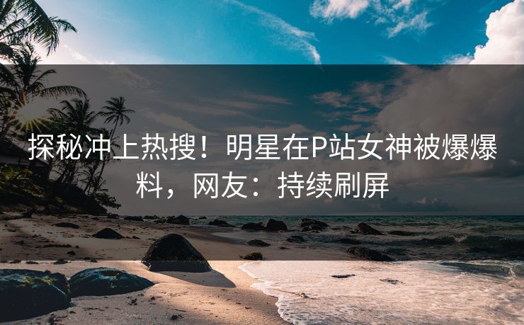探秘冲上热搜！明星在P站女神被爆爆料，网友：持续刷屏