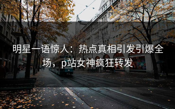 明星一语惊人：热点真相引发引爆全场，p站女神疯狂转发
