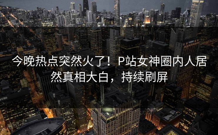 今晚热点突然火了！P站女神圈内人居然真相大白，持续刷屏