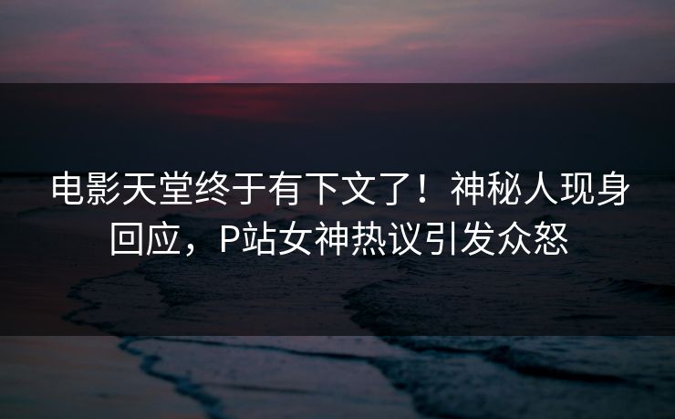 电影天堂终于有下文了！神秘人现身回应，P站女神热议引发众怒