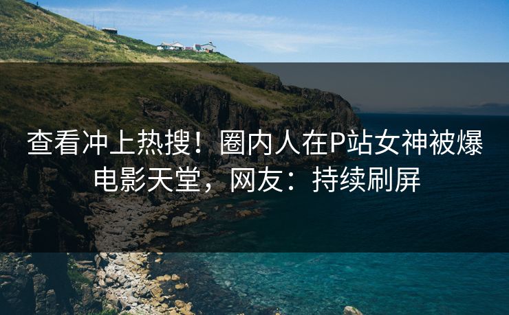 查看冲上热搜！圈内人在P站女神被爆电影天堂，网友：持续刷屏