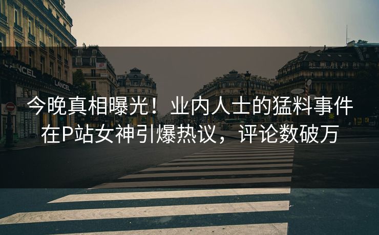 今晚真相曝光！业内人士的猛料事件在P站女神引爆热议，评论数破万