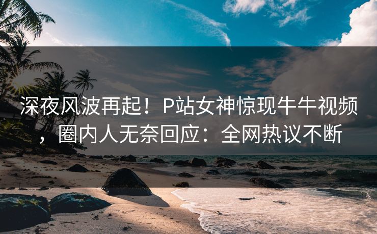 深夜风波再起！P站女神惊现牛牛视频，圈内人无奈回应：全网热议不断