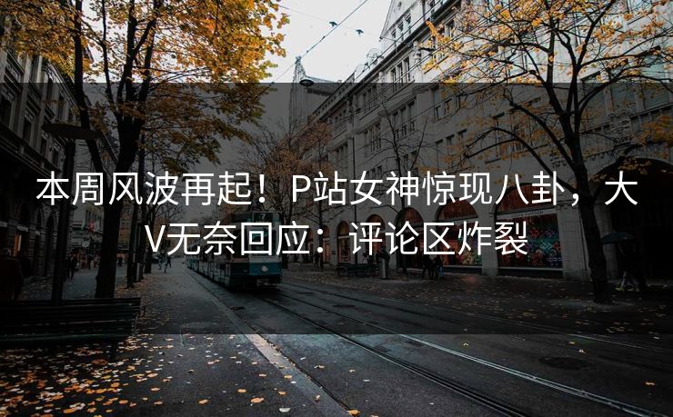 本周风波再起！P站女神惊现八卦，大V无奈回应：评论区炸裂