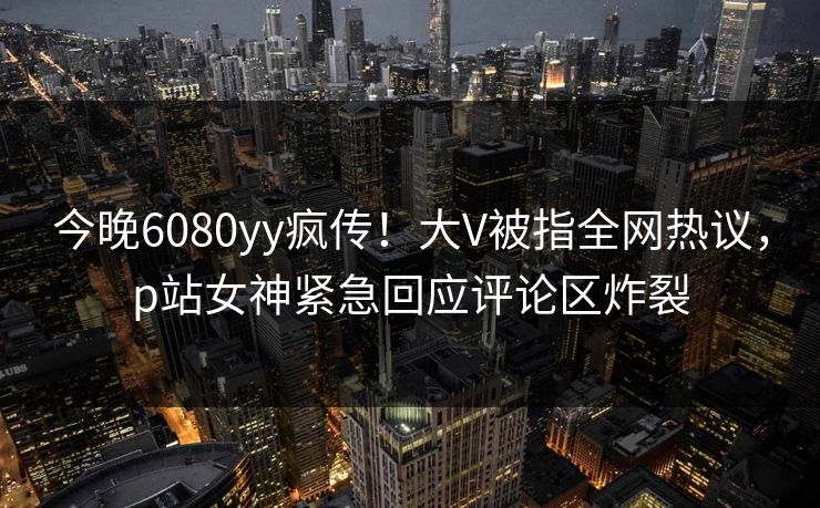 今晚6080yy疯传！大V被指全网热议，p站女神紧急回应评论区炸裂