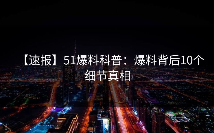 【速报】51爆料科普：爆料背后10个细节真相
