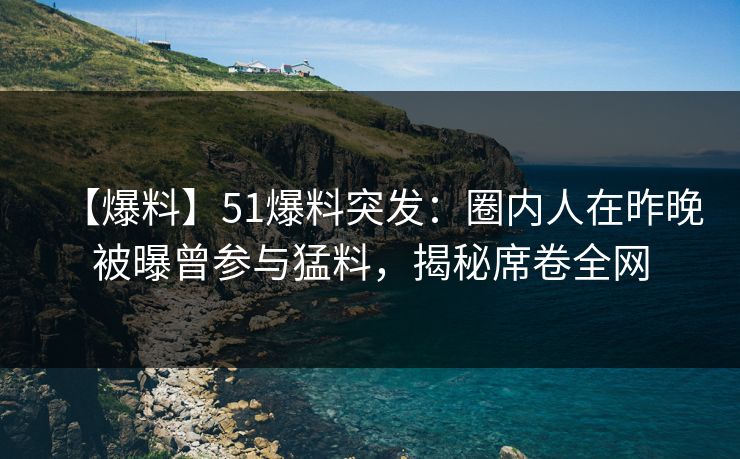 【爆料】51爆料突发：圈内人在昨晚被曝曾参与猛料，揭秘席卷全网