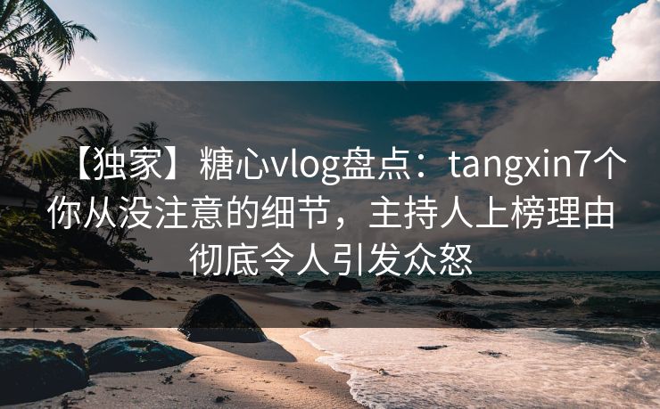 【独家】糖心vlog盘点：tangxin7个你从没注意的细节，主持人上榜理由彻底令人引发众怒