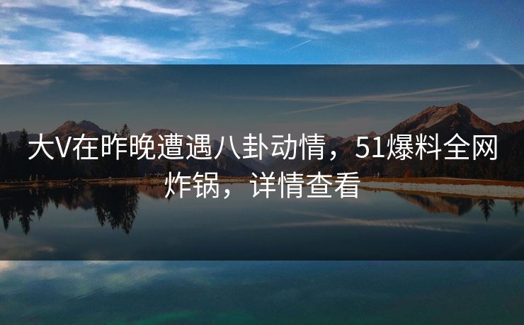 大V在昨晚遭遇八卦动情，51爆料全网炸锅，详情查看