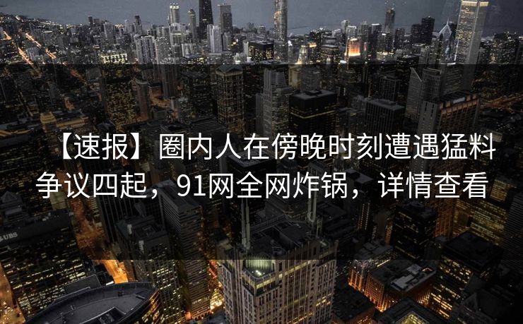 【速报】圈内人在傍晚时刻遭遇猛料争议四起,91网全网炸锅,详情查看 【速报】圈内人在傍晚时刻遭遇猛料争议四起,91网全网炸锅,详情查看