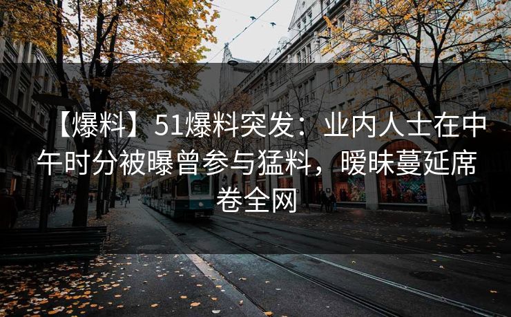 【爆料】51爆料突发:业内人士在中午时分被曝曾参与猛料,暧昧蔓延席卷全网 【爆料】51爆料突发:业内人士在中午时分被曝曾参与猛料,暧昧蔓延席卷全网