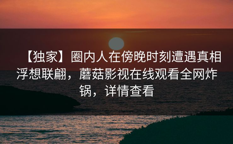 【独家】圈内人在傍晚时刻遭遇真相浮想联翩,蘑菇影视在线观看全网炸锅,详情查看 【独家】圈内人在傍晚时刻遭遇真相浮想联翩,蘑菇影视在线观看全网炸锅,详情查看