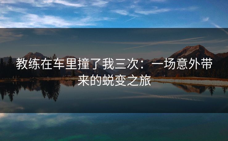 教练在车里撞了我三次:一场意外带来的蜕变之旅 教练在车里撞了我三次:一场意外带来的蜕变之旅