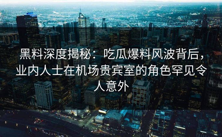 黑料深度揭秘：吃瓜爆料风波背后，业内人士在机场贵宾室的角色罕见令人意外