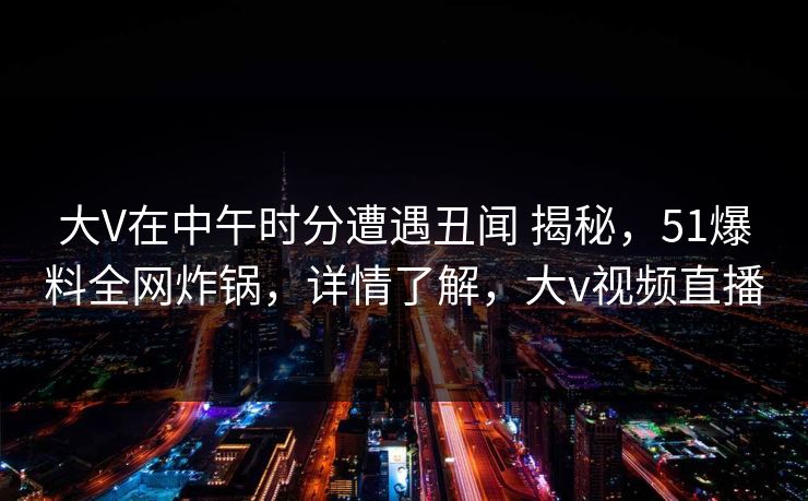 大V在中午时分遭遇丑闻 揭秘，51爆料全网炸锅，详情了解，大v视频直播