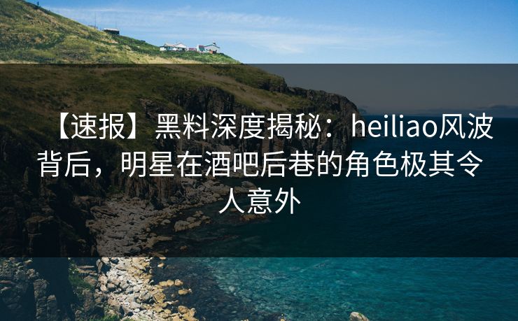 【速报】黑料深度揭秘：heiliao风波背后，明星在酒吧后巷的角色极其令人意外