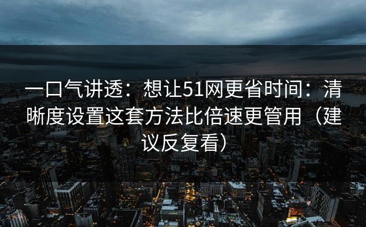 一口气讲透：想让51网更省时间：清晰度设置这套方法比倍速更管用（建议反复看）