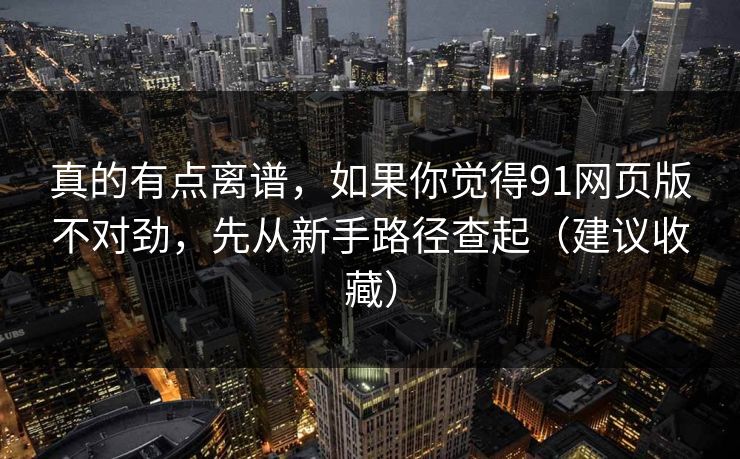 真的有点离谱，如果你觉得91网页版不对劲，先从新手路径查起（建议收藏）