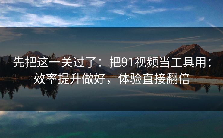 先把这一关过了：把91视频当工具用：效率提升做好，体验直接翻倍